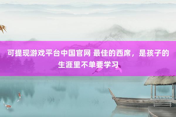 可提现游戏平台中国官网 最佳的西席，是孩子的生涯里不单要学习
