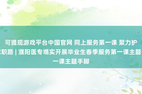 可提现游戏平台中国官网 同上服务第一课 聚力护航求职路 | 濮阳医专塌实开展毕业生春季服务第一课主题手脚