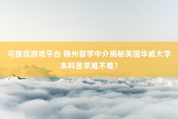 可提现游戏平台 锦州留学中介揭秘英国华威大学本科苦求难不难？