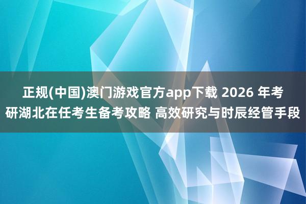 正规(中国)澳门游戏官方app下载 2026 年考研湖北在任考生备考攻略 高效研究与时辰经管手段