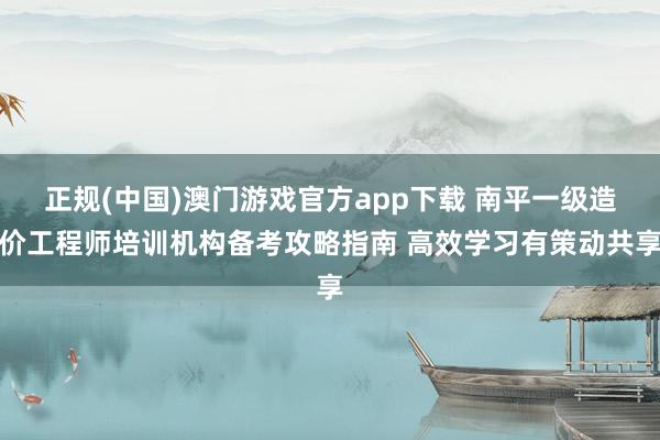 正规(中国)澳门游戏官方app下载 南平一级造价工程师培训机构备考攻略指南 高效学习有策动共享