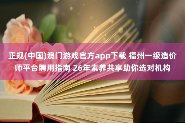 正规(中国)澳门游戏官方app下载 福州一级造价师平台聘用指南 26年素养共享助你选对机构