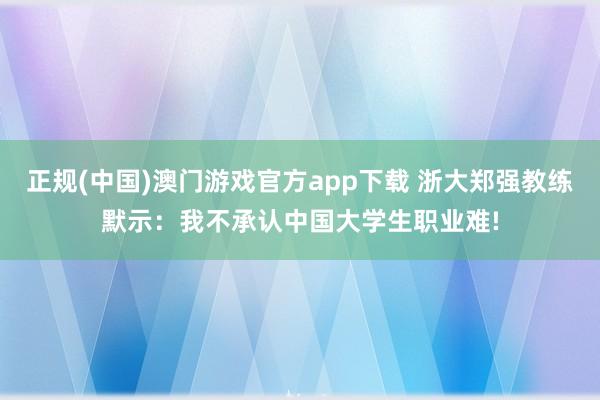 正规(中国)澳门游戏官方app下载 浙大郑强教练默示:我不承认中国大学生职业难!