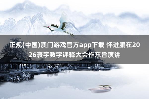 正规(中国)澳门游戏官方app下载 怀进鹏在2026寰宇数字评释大会作东旨演讲