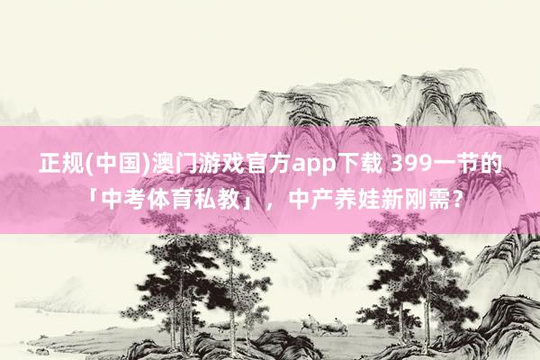 正规(中国)澳门游戏官方app下载 399一节的「中考体育私教」,中产养娃新刚需?