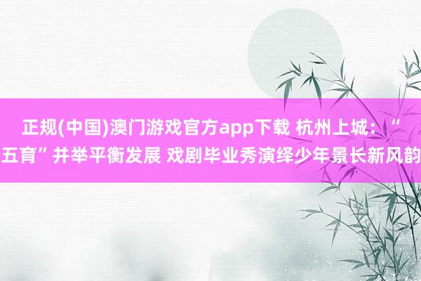 正规(中国)澳门游戏官方app下载 杭州上城:“五育”并举平衡发展 戏剧毕业秀演绎少年景长新风韵