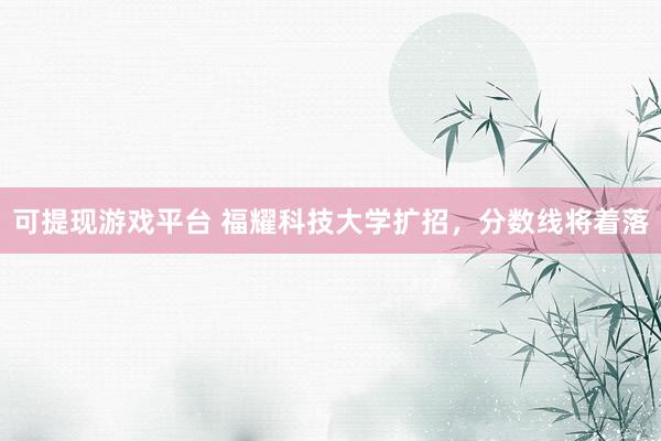 可提现游戏平台 福耀科技大学扩招，分数线将着落