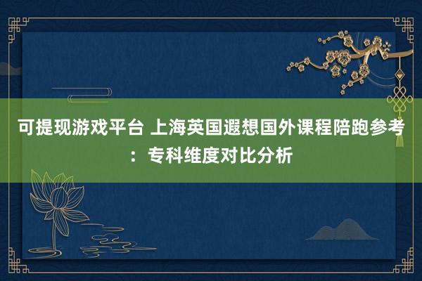 可提现游戏平台 上海英国遐想国外课程陪跑参考：专科维度对比分析