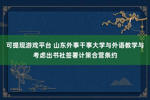 可提现游戏平台 山东外事干事大学与外语教学与考虑出书社签署计策合营条约