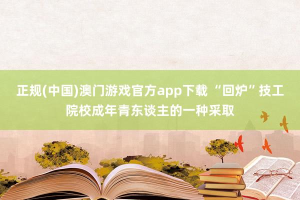 正规(中国)澳门游戏官方app下载 “回炉”技工院校成年青东谈主的一种采取
