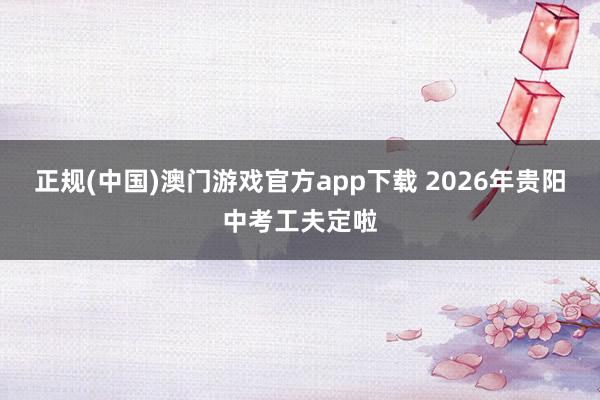 正规(中国)澳门游戏官方app下载 2026年贵阳中考工夫定啦
