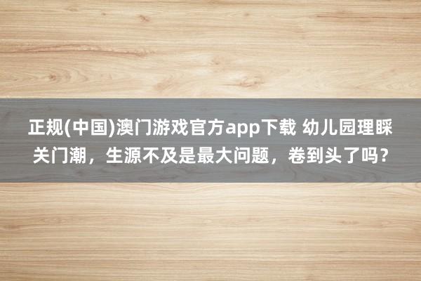 正规(中国)澳门游戏官方app下载 幼儿园理睬关门潮,生源不及是最大问题,卷到头了吗?