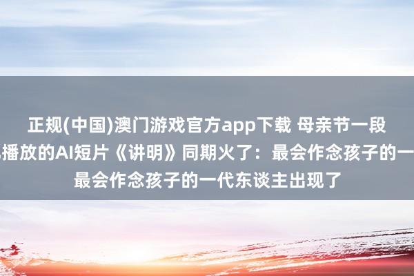 正规(中国)澳门游戏官方app下载 母亲节一段亲子对话、近亿播放的AI短片《讲明》同期火了:最会作念孩子的一代东谈主出现了
