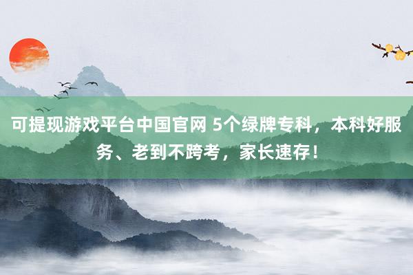 可提现游戏平台中国官网 5个绿牌专科，本科好服务、老到不跨考，家长速存！