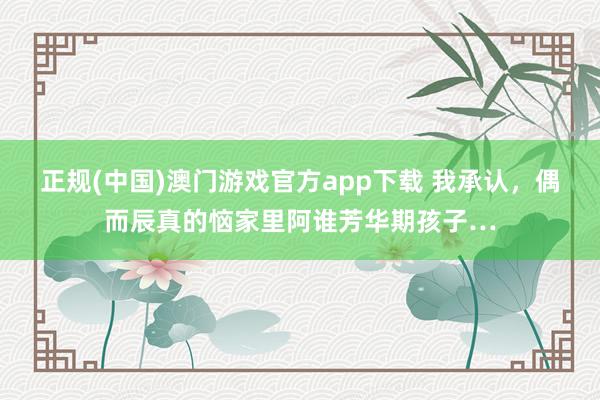 正规(中国)澳门游戏官方app下载 我承认,偶而辰真的恼家里阿谁芳华期孩子…