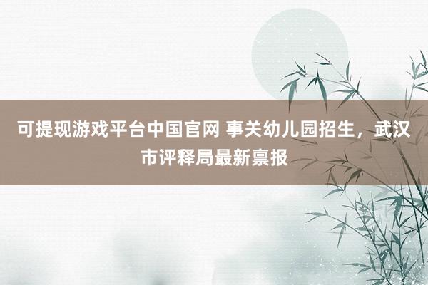 可提现游戏平台中国官网 事关幼儿园招生，武汉市评释局最新禀报