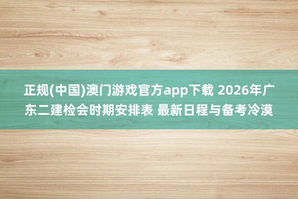 正规(中国)澳门游戏官方app下载 2026年广东二建检会时期安排表 最新日程与备考冷漠