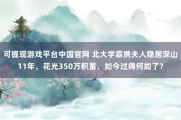 可提现游戏平台中国官网 北大学霸携夫人隐居深山11年，花光350万积蓄，如今过得何如了？