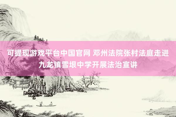 可提现游戏平台中国官网 邓州法院张村法庭走进九龙镇雪垠中学开展法治宣讲