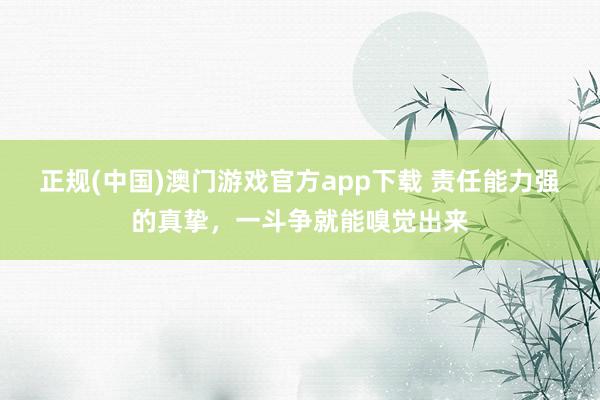 正规(中国)澳门游戏官方app下载 责任能力强的真挚，一斗争就能嗅觉出来