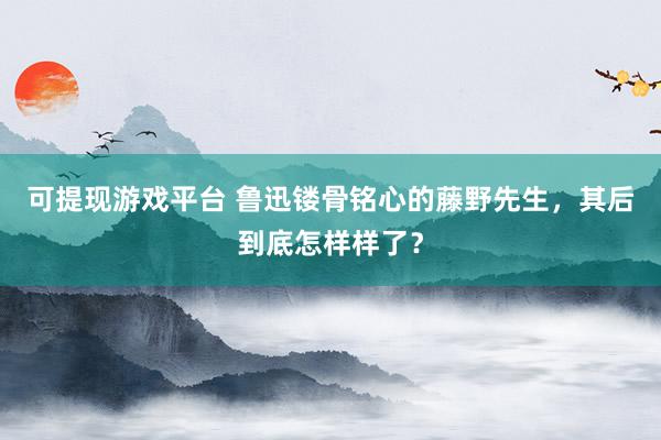 可提现游戏平台 鲁迅镂骨铭心的藤野先生，其后到底怎样样了？