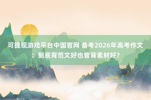 可提现游戏平台中国官网 备考2026年高考作文：到底背范文好也曾背素材好？