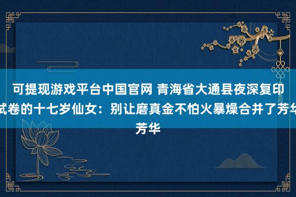 可提现游戏平台中国官网 青海省大通县夜深复印试卷的十七岁仙女：别让磨真金不怕火暴燥合并了芳华