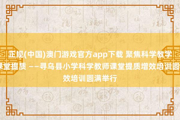 正规(中国)澳门游戏官方app下载 聚焦科学教学 赋能课堂提质 ——寻乌县小学科学教师课堂提质增效培训圆满举行