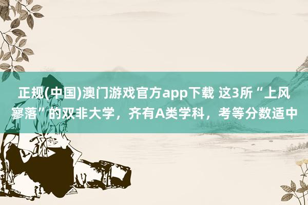 正规(中国)澳门游戏官方app下载 这3所“上风寥落”的双非大学，齐有A类学科，考等分数适中
