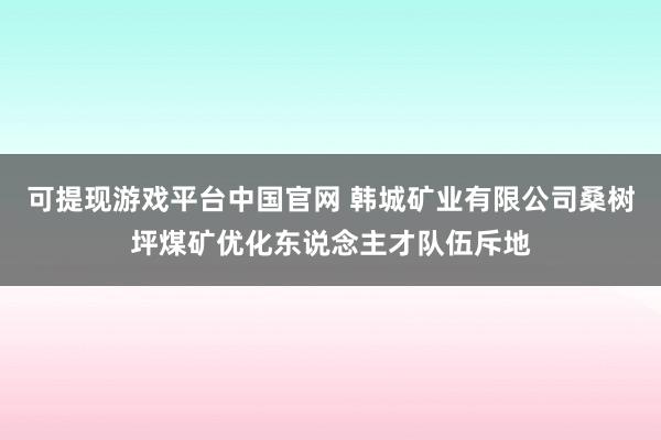 可提现游戏平台中国官网 韩城矿业有限公司桑树坪煤矿优化东说念主才队伍斥地