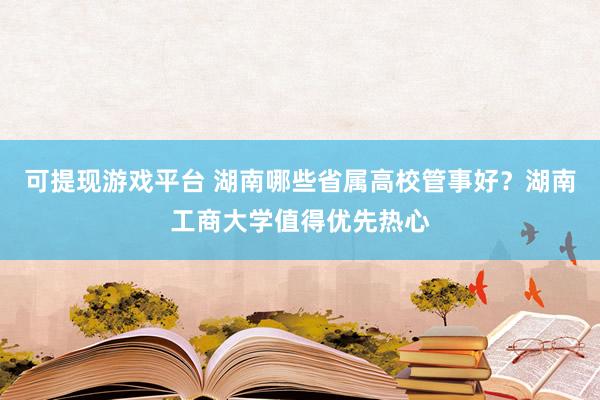 可提现游戏平台 湖南哪些省属高校管事好？湖南工商大学值得优先热心