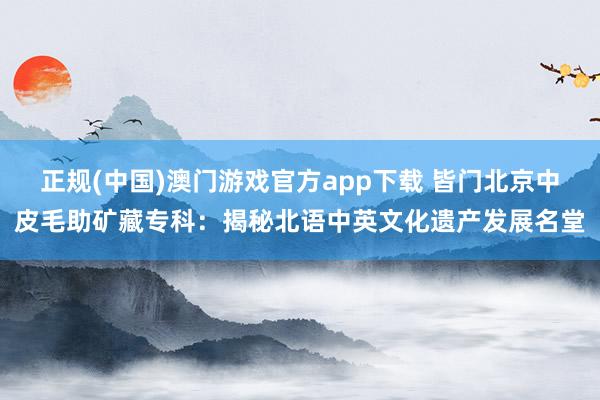 正规(中国)澳门游戏官方app下载 皆门北京中皮毛助矿藏专科：揭秘北语中英文化遗产发展名堂