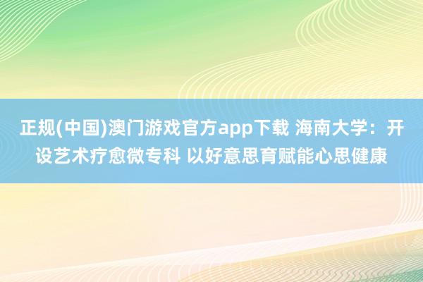 正规(中国)澳门游戏官方app下载 海南大学：开设艺术疗愈微专科 以好意思育赋能心思健康