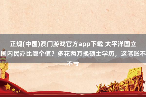 正规(中国)澳门游戏官方app下载 太平洋国立和国内民办比哪个值？多花两万换硕士学历，这笔账不亏