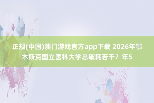 正规(中国)澳门游戏官方app下载 2026年鄂木斯克国立医科大学总破耗若干？年5