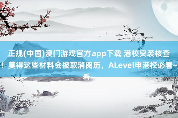 正规(中国)澳门游戏官方app下载 港校突袭核查！莫得这些材料会被取消阅历，ALevel申港校必看~