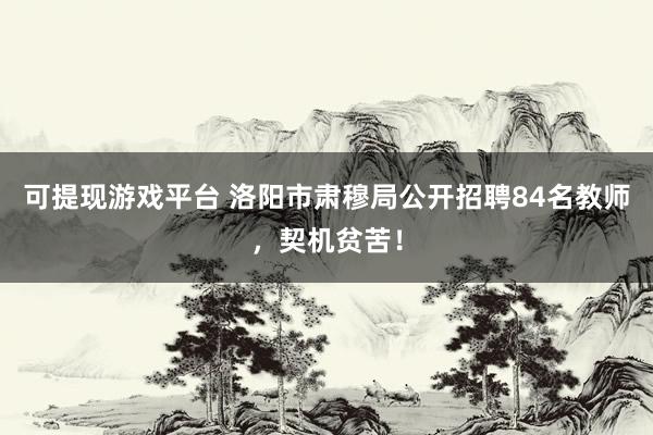 可提现游戏平台 洛阳市肃穆局公开招聘84名教师,契机贫苦!