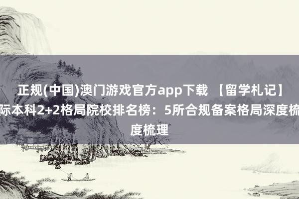 正规(中国)澳门游戏官方app下载 【留学札记】国际本科2+2格局院校排名榜:5所合规备案格局深度梳理