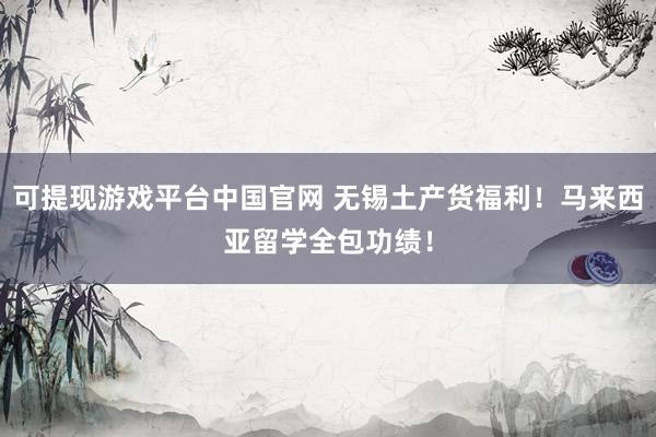 可提现游戏平台中国官网 无锡土产货福利！马来西亚留学全包功绩！
