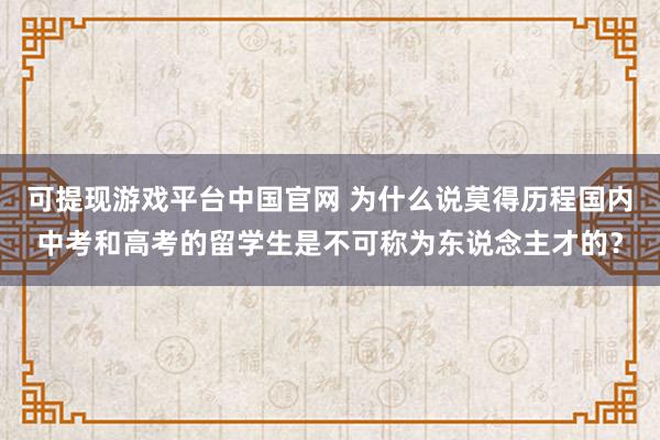 可提现游戏平台中国官网 为什么说莫得历程国内中考和高考的留学生是不可称为东说念主才的？