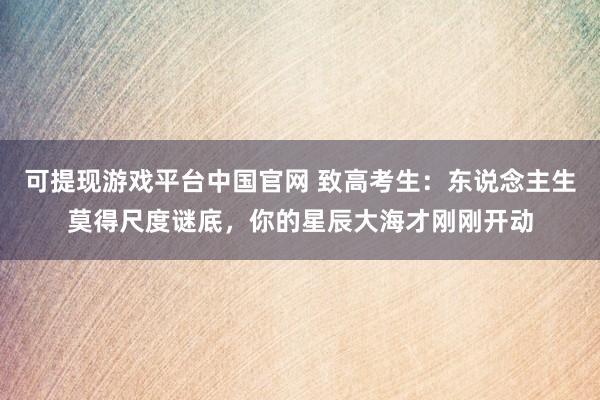 可提现游戏平台中国官网 致高考生:东说念主生莫得尺度谜底,你的星辰大海才刚刚开动