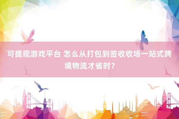 可提现游戏平台 怎么从打包到签收收场一站式跨境物流才省时?