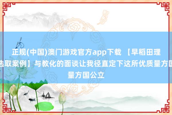 正规(中国)澳门游戏官方app下载 【早稻田理工塾选取案例】与教化的面谈让我径直定下这所优质量方国公立