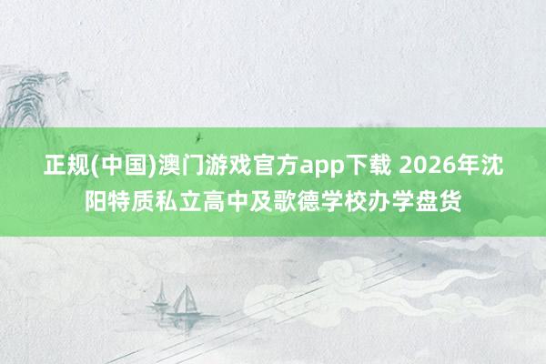 正规(中国)澳门游戏官方app下载 2026年沈阳特质私立高中及歌德学校办学盘货
