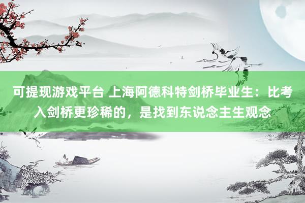 可提现游戏平台 上海阿德科特剑桥毕业生：比考入剑桥更珍稀的，是找到东说念主生观念