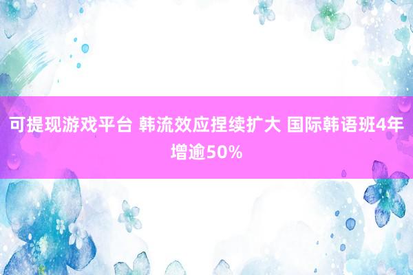 可提现游戏平台 韩流效应捏续扩大 国际韩语班4年增逾50%
