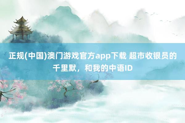 正规(中国)澳门游戏官方app下载 超市收银员的千里默，和我的中语ID