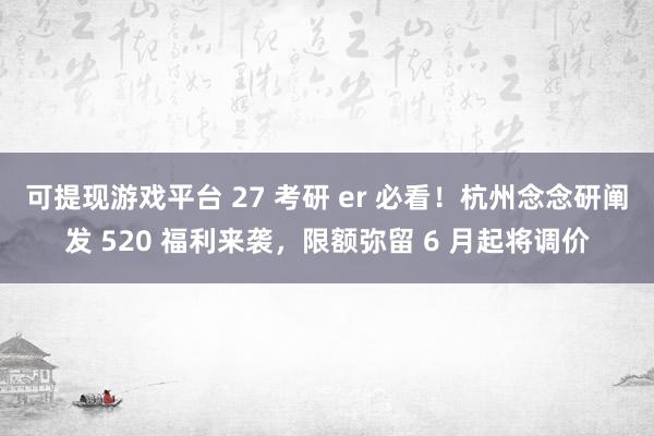可提现游戏平台 27 考研 er 必看！杭州念念研阐发 520 福利来袭，限额弥留 6 月起将调价