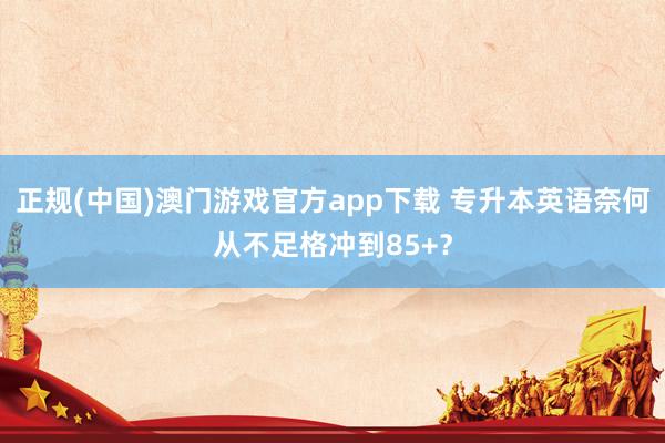 正规(中国)澳门游戏官方app下载 专升本英语奈何从不足格冲到85+？