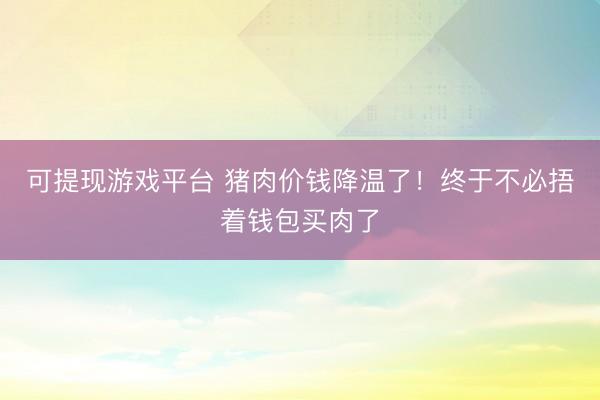 可提现游戏平台 猪肉价钱降温了！终于不必捂着钱包买肉了
